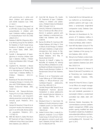 79
2014-2015 Diretrizes SBD
cell autoimmunity in white and
black children and adolescents
with IDDM. Diabetes Care. 1998:
21:1824-7.
39.	 Reinehr T, Schober E, Wiegand S et
al. DPV-Wiss Study Group. Beta-cell
autoantibodies in children with
type 2 diabetes mellitus: subgroup
or misclassification? Arch Dis Child.
2006;91:473-7.
40.	 Dabelea D, Bell RA, D’Agostino RB Jr
et al. Writing Group for the SEARCH
for Diabetes in Youth Study Group.
Incidence of diabetes in youth in
the United States. JAMA. 2007;
297:2716-24.
41.	 Castells S. Management of hyper-
glycemia in minority children with
type 2 diabetes mellitus. J Pediatr
Endocrinol Metabol. 2002; 15(Suppl
1):531-50.
42.	 Copeland KC, Silverstein J, Moore
KR, Prazar GE, RaymerT, Shiffman RN
et al. Management of Newly Diag-
nosed Type 2 Diabetes Mellitus in
Children. Pediatrics. 2012;131:
364-82.
43.	 Bradshaw B. The role of the family in
managing therapy in minority chil-
dren with T2DM diabetes mellitus. J
Pediatr Endocrinol Metab. 2002;
15:547-51.
44.	Brotman LM, Dawson-Mcclures,
Huang KY et al. Early childhood fa-
mily intervention and long-term
obesity prevention among high-risk
minority youth. Pediatrics. 2012;
129:621-8.
45.	 Savoye M, Nowicka P, Shaw M et al.
Long-term results of an obesity pro-
gram in an ethnically diverse pedia-
tric population. Pediatrics. 2011;
1127:402-10.
46.	 Willi SM, Martin K, Datko FM, Brant
BP. Treatment of Type 2 Diabetes in
childhood Using a Very-Low-Calorie
Diet. Diabetes care. 2004;27:2.
47.	 Zuhri-Yafi MI, Brosnan PG, Hardin
DS. Treatment of type 2 diabetes
mellitus in children and adoles-
cents. J Pediatr Endocrinol Metabol.
2002; 15(Suppl 1):541-6.
48.	 Jones KL, Arslanian S, PeterokovaVA,
Park JS, Tomlinson MS. Effect of me-
tformin in pediatric patients with
type 2 diabetes: a randomized con-
trolled trial. Diabetes Care. 2002;
25:89-94.
49.	 Barnes NS, White PC, Hutchison MR.
Pediatr Diabetes. 2012 May 31. Time
to failure of oral therapy in children
with type 2 diabetes: a single center
retrospective chart review. In: Bar-
nes NS, White PC, Hutchison MR.
Pediatr Diabetes. 2012 May 31
[Epub ahead of print].
50.	 Yanovski JA, Krakoff J, Salaita CG,
McDuffie JR, Kozlosky M, Sebring
NG et al. Effects of Metformin on Bo-
dyWeight and Body Composition in
Obese Insulin-Resistant Children: A
Randomized Clinical Trial. Diabetes.
2011.
51.	 Rinstein G et al. Presentation and
5-year follow-up of T2DM diabetes
mellitus in African-American and
Ca­ribbean-Hispanic adolescents.
Horm Res. 2003; 60:121-6.
52.	 Cali AM, Pierpont BM,Taksali SE et al.
Rosiglitazone improves glucose
metabolism in obese adolescents
with impaired glucose tolerance: a
pilot study. Obesity. 2011; 19:
94-9.
53.	 Mizokami-Stout K, Cree-Green M,
Nadeau KJ. Insulin resistance in type
2 diabetic youth. Curr Opin Endocri-
nol Diabetes Obes. 2012 Aug;
19(4):255-62.
54.	 Zeitler P, Hirst K, Pyle L, Linder B, Co-
peland K, Arslanian S et al. TODAY
Study Group. A clinical Trial to main-
tain glycemic control in youth with
type 2 diabetes. N Engl J Med. 2012
Jun 14; 366(24):2247-56.
55.	 Gottschalk M et al. Glimepiride ver-
sus metformin as monotherapy in
pediatric patients with type 2 dia-
betes: a randomized, single-blind
comparative study. Diabetes Care.
2007 Apr; 30(4):790-4.
56.	 Silverstein JH, Rosenbloom AL. Tre-
atment of T2 diabetes mellitus in
children and adolescents. J Pediatr
Endocrinol Metab. 2000; 13:403-9.
57.	 Kane MP, Abu-Baker A, Busch R. The
utility of oral diabetes medication in
type 2 diabetes of the young. Cur-
rent Diabetes. 2005; 1:83-92.
58.	 Wong K et al. Pediatric endocrinolo-
gists’ management of children with
type 2 diabetes. Diabetes Care. 2010
Mar; 33(3):512-4.
59.	 Knowler W, Narayan K, Hanson R,
Nelson R, Bennett P, Tuomilehto J et
al. Preventing non insulin-depen-
dent diabetes. Diabetes. 1995;
44:483-8.
60.	 Savoye M, Shaw M, Dziura J, Caprio
S et al. Effects of a weight manage-
ment program on body composi-
tion and metabolic parameters in
overweight children: a randomized
controlled trial. JAMA. 2007; 297:
2697-704.
61.	 American Dietetic Association. Re-
commendations summary: pediatric
weight management (PWM) using
protein sparing modified fast diets
for pediatric weight loss. Available at:
www.adaevidencelibrary.com/tem-
plate.cfm?template=guide_
summary&key=416. Accessed Au-
gust 13, 2012.
 
