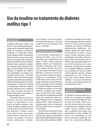 80
Diretrizes SBD 2014-2015
Introdução
O diabetes mellitus tipo 1 (DM1) é uma
doença crônica caracterizada pela des-
truição parcial ou total das células β das
ilhotas de Langerhans pancreáticas,
resultando na incapacidade progres-
siva de produzir insulina. Esse processo
podelevarmesesouanos,massomente
aparece clinicamente após a destruição
de pelo menos 80% da massa de ilhotas.
Inúmeros fatores genéticos e ambien-
tais contribuem para a ativação imuno-
lógica que desencadeia esse processo
destrutivo. O indivíduo com determi-
nada genotipagem de antígenos leu-
cocitários humanos (HLA) – HLA-DRw3
e DRw4 – e pelo menos dois anticorpos
específicos (autoanticorpos antidescar-
boxilase do ácido glutâmico [anti-GAD],
autoanticorpos anti-insulina (anti-ICA)
e autoanticorpos antitirosina fosfatase
[anti-IA2]) apresenta fortes evidências
de já estar no período pré-clínico da
doença, praticamente assintomático e
de duração indeterminada.
No período clínico, os sinais e sin-
tomas que antes eram praticamente
ausentes ou intermitentes se mani-
festam de maneira constante, como
poliúria, polidipsia, polifagia, astenia
e perda de peso. O período de tempo
para determinar a doença normal-
mente oscila de uma a seis semanas,
contando desde o início dos sinais e
sintomas. Em pacientes com sinais e
sintomas característicos, o diagnós-
tico é simples e confirma-se pela gli-
cemia plasmática de jejum ≥ 126 mg%
ou glicemia casual, em qualquer hora
do dia, > 200 mg%.
Tratamento insulínico
O uso de insulina é imprescindível no
tratamento do DM1 e deve ser insti-
tuído assim que o diagnóstico for rea-
lizado. O clássico estudo prospectivo
Diabetes Control and Complications
Trial (DCCT) demonstrou que o trata-
mento intensivo do DM1, com três ou
mais doses diárias de insulina de ações
diferentes ou sistema de infusão con-
tínua de insulina, é eficaz em reduzir a
frequência de complicações crônicas
do DM. Nessa coorte, houve uma dimi-
nuição de 76% dos casos de retinopatia,
60% de neuropatia e 39% de nefropatia
nos pacientes tratados intensivamente
em relação aos tratados convencional-
mente (A).1
Acredita-se que essa dife-
rença no aparecimento das complica-
ções crônicas microangiopáticas do DM
tenha sido causada por melhor con-
trole metabólico, já que a hemoglobina
glicada (HbA1c) desses pacientes foi
estatisticamente menor no tratamento
intensivo (8,05%) do que no convencio-
nal (9,76%) (A).1
Ao término do estudo DCCT, todos
os indivíduos foram convidados a parti-
cipar de outro estudo de continuidade,
denominado Epidemiology of Diabetes
Interventions and Complications (EDIC),
no qual foram tratados de forma inten-
siva. No subgrupo específico de adoles-
centes (13 a 17 anos), o grau de controle
metabólico não evidenciou diferenças
estatisticamente significativas, com-
parando aqueles que foram tratados
já intensivamente no DCCT e os que
haviam recebido tratamento conven-
cional (8,38% versus 8,45%). Contudo, o
grupo tratado intensivamente por um
período mais prolongado (desde o iní-
cio do DCCT) permanecia com menor
frequência na progressão de retinopa-
tia e nefropatia diabéticas, sugerindo
que as tentativas de alcançar melhor
controle glicêmico deveriam começar
precocemente no curso do DM1 (A).2
Esses dois estudos sugerem nível de
evidência 1, com grau de recomenda-
ção A para o tratamento intensivo com
insulina no DM1 (A)2
(B).3,4
Administração e dose
de insulina
O tratamento intensivo pode ser rea-
lizado com a aplicação de múltiplas
doses de insulina com diferentes tipos
de ação, com seringa, caneta ou sis-
tema de infusão contínua de insulina.
O tratamento com múltiplas doses de
insulina tornou-se bastante prático
após o surgimento das canetas, hoje
apresentadas em vários modelos, até
mesmo com possibilidade de usar
doses de 0,5 (meia) unidade de insu-
lina e com comprimentos diferentes
Uso da insulina no tratamento do diabetes
mellitus tipo 1
 