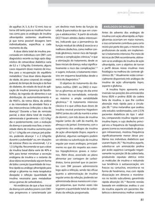81
2014-2015 Diretrizes SBD
de agulhas (4, 5, 6, 8 e 12 mm). Isso se
torna útil tanto para as insulinas huma-
nas como para os análogos de insulina
ultrarrápidos existentes atualmente,
já que torna possível dosagens bem
individualizadas, específicas a cada
momento do dia.
A dose diária total de insulina pre-
conizada em indivíduos com DM1 com
diagnóstico recente ou logo após diag-
nóstico de cetoacidose diabética varia
de 0,5 a 1 U/kg/dia. Entretanto, alguns
casos requerem doses maiores de insu-
lina para a recuperação do equilíbrio
metabólico.5
Essa dose diária depende
da idade, do peso corporal, do estágio
puberal, do tempo de duração e da fase
do diabetes, do estado do local de apli-
cação de insulina (presença de lipodis-
trofias), da ingestão de alimentos e sua
distribuição, do automonitoramento e
da HbA1c, da rotina diária, da prática
e da intensidade da atividade física e
das intercorrências (infecções e dias de
doença).6
Durante a fase de remissão
parcial, a dose diária total de insulina
administrada é geralmente < 0,5 U/kg/
dia e posteriormente, com a evolução
da doença e passada essa fase, a neces-
sidade diária de insulina aumenta para
0,7 a 1 U/kg/dia em crianças pré-púbe-
res, podendo alcançar 1 a 2 U/kg/dia
durante a puberdade6
ou, em situações
de estresse (físico ou emocional), 1,2 a
1,5 U/kg/dia. Recomenda-se que a dose
da insulina basal diária varie de 40% a
60% para tentar mimetizar a secreção
endógena de insulina e o restante da
dose diária recomendada seja em forma
de bólus correção (quantidade de insu-
lina rápida ou análogo ultrarrápido para
atingir a glicemia na meta terapêutica
desejada) e refeição (quantidade de
insulina necessária para metabolizar
versus gramas de carboidratos).
Há evidências de que a fase inicial
da doença em adultos jovens com DM1
seja progressiva e caracterizada por
um declínio mais lento da função da
célula β-pancreática do que em crian-
ças e adolescentes.7
A partir do estudo
DCCT foram obtidos dados interessan-
tes, indicando que a permanência da
função residual da célula β associa-se a
melhores desfechos, como melhor con-
trole glicêmico, menor risco de hipogli-
cemias e complicações crônicas,8
e que
a otimização do tratamento, desde as
fases iniciais da doença, reduz significa-
tivamente o risco das complicações1,13
e sugere, inclusive, o tratamento inten-
sivo em esquema basal-bólus desde o
início do diagnóstico.10
O objetivo do tratamento do dia-
betes mellitus (DM1 ou DM2) é man-
ter as glicemias ao longo do dia entre
os limites da normalidade, evitando
ao máximo a ampla variabilidade
glicêmica.11
O tratamento intensivo
clássico é o que utiliza duas doses de
insulina neutral protamine Hagedorn
(NPH) (antes do café da manhã e antes
de dormir), com três doses de insulina
regular (antes do café da manhã, do
almoço e do jantar). Entretanto, com o
surgimento dos análogos de insulina
de ação ultrarrápida (lispro, asparte e
glulisina), algumas vantagens podem
ser obtidas na substituição da insulina
regular por esses análogos, principal-
mente no que diz respeito aos even-
tos hipoglicêmicos graves e notur-
nos. Além disso, associado ao plano
alimentar por contagem de carboi-
dratos, torna possível que os pacien-
tes com DM possam administrá-lo
logo após a refeição, sendo tão eficaz
quanto a administração de insulina
regular antes da refeição, podendo ser
administrada dessa maneira em crian-
ças pequenas, que muitas vezes não
ingerem a quantidade total de carboi-
drato da refeição programada.
Análogos de insulina
Antes do advento dos análogos de
insulina com ação ultrarrápida, as hipo-
glicemias ocorriam em maior número,
e isso certamente contribuiu para certo
receio por parte dos pais, e mesmo dos
profissionais da saúde, em implemen-
tar o tratamento intensivo. Por meio de
técnicas de DNA recombinante, obtive-
ram-se os análogos de insulina de ação
ultrarrápida, com o objetivo de tornar
o perfil dessas novas insulinas mais
fisiológico na melhora do controle gli-
cêmico (B).12
Atualmente estão comer-
cialmente disponíveis três análogos de
insulina de ação ultrarrápida: lispro,
asparte e glulisina.
A insulina lispro apresenta uma
inversão nas posições dos aminoácidos
lisina (B29) e prolina (B28) da cadeia
beta da insulina, o que lhe confere
absorção mais rápida para a circula-
ção (B).13
Uma metanálise que avaliou
oito estudos randomizados, com 2.576
pacientes diabéticos do tipo 1 adul-
tos, comparando insulina regular com
insulina lispro, e cujo desfecho princi-
pal era a frequência de hipoglicemias
graves (coma ou necessidade de gluca-
gon intravenoso), mostrou frequência
significativamente menor desse pro-
blema nos indivíduos diabéticos que
usaram lispro (A).13
Na insulina asparte,
substitui-se um aminoácido prolina
por ácido aspártico carregado negati-
vamente na posição 28 da cadeia beta,
produzindo repulsão elétrica entre
as moléculas de insulina e reduzindo
sua tendência à autoassociação; em
frascos ou cartuchos, encontra-se na
forma de hexâmeros, mas com rápida
dissociação em dímeros e monôme-
ros no tecido subcutâneo, garantindo
rápida absorção (A).14
Recente revisão
baseada em evidências avaliou o uso
da insulina asparte em pacientes dia-
béticos e demonstrou melhor controle
 