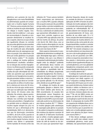 82
Diretrizes SBD 2014-2015
glicêmico, sem aumento do risco de
hipoglicemia e com maior flexibilidade
na administração, quando em compa-
ração com a insulina regular humana
(A).15
Diversos outros estudos têm favo-
recido as insulinas de ação ultrarrápida
em relação à insulina regular, mos-
trando nível de evidência 1, com grau
de recomendação A. Quando se com-
pararam diretamente as insulinas lis-
pro e asparte, observou-se que ambas
são igualmente eficazes no controle
das excursões glicêmicas pós-prandiais
(A).16
A insulina glulisina é outro aná-
logo de insulina de ação ultrarrápida
obtido pela troca de asparaginase por
lisina na posição 3 da cadeia beta e de
lisina por ácido glutâmico na posição
29 da mesma cadeia.12,17
Os estudos
com o análogo de insulina glulisina
demonstraram resultados semelhan-
tes na redução dos eventos hipoglicê-
micos e na eficácia quando comparado
à lispro e à asparte (A).18
Análogos da
insulina de ação ultrarrápida são indi-
cados aos pacientes que apresentam
tendência a ter hipoglicemia nos perío-
dos pós-prandiais tardios e noturnos.17
Um aspecto que deve ser conside-
rado quando se utiliza a insulina regu-
lar é a demora em torno de 30 minu-
tos de seu início de ação, sendo neces-
sária que sua aplicação seja realizada
pelo menos 30 minutos antes das
refeições. No entanto, alguns pacien-
tes tendem a aplicá-la na hora da
refeição. Isso contribui para hipergli-
cemias pós-prandiais e hipoglicemias
no período entre as refeições, pois a
insulina regular atingirá seu pico no
horário em que a alimentação já foi
metabolizada. Bolli et al. demonstra-
ram que há diminuição consistente
na HbA1c, de 0,3% a 0,5%, quando se
utiliza insulina lispro, comparando-se
com insulina regular humana, mesmo
quando essa última é apropriada-
mente injetada 30 minutos antes das
refeições (A).19
Esses autores também
foram responsáveis por demonstrar
que a insulina NPH, quando utilizada
três ou quatro vezes por dia, possibilita
atingir melhor controle metabólico do
que quando usada uma ou duas vezes.
Por isso, e sobretudo em adolescentes
que apresentam dificuldade em con-
seguir bom controle, sugere-se que
a insulina NPH seja aplicada antes do
café da manhã, do almoço, do jantar
e de dormir (B). Além disso, caso se
utilize insulina ultrarrápida em vez da
insulina regular, o nível de HbA1c atin-
gido será mais baixo (A) (B).15
Outro aspecto interessante é a pos-
sibilidadedeadministrarosanálogosde
ação ultrarrápida logo após o término
da refeição, visto que a sua eficácia é
comparável à administração de insulina
regular antes da refeição,20
podendo
ser administrada dessa maneira em
crianças pequenas, que muitas vezes
não ingerem a quantidade total de
carboidratos da refeição programada,
causando hipoglicemias. No entanto, a
aplicação da insulina regular 5 minutos
antes das refeições é menos eficaz do
que quando aplicada 10 a 40 minutos
antes, devido ao seu perfil de ação.19
Os análogos de insulina de ação
prolongada, glargina e detemir, tam-
bém foram obtidos pela técnica de
DNA recombinante. Os estudos têm
demonstrado menor frequência de
hipoglicemia com esses análogos em
relaçãoàinsulinaNPH,oqueseriaexpli-
cado pela ausência (ou diminuição) de
pico dessas insulinas (B).16,21,22
Obtém-
se insulina glargina pela substituição
de asparagina pela glicina na posição
21 da cadeia A, enquanto se adicionam
dois resíduos de arginina à posição 30
da cadeia B. O fabricante recomenda
que se utilize a insulina glargina após
os 6 anos de idade, em dose única
(antes do café da manhã ou de dor-
mir), em casos que apresentam hipo-
glicemia frequente, desejo de mudar
ou vontade de diminuir o número de
aplicações de NPH. O horário da admi-
nistração da insulina glargina não tem
se mostrado clinicamente significativo,
podendo ser individualizado (B).23
A
insulina detemir tem duração de ação
de aproximadamente 20 horas, com
declínio de seu efeito após 10 a 12
horas; estudos têm demonstrado que a
administração de insulina detemir, em
duas doses ao dia, como parte de uma
terapia basal-bólus, mantém o controle
glicêmico na maioria dos adultos com
DM1 (B).24
Um estudo comparou o uso
de insulina detemir em duas doses diá-
rias com o da insulina glargina em dose
única ao dia em pacientes com DM1,
ambos os esquemas associados à insu-
lina asparte, e demonstrou que essas
insulinas foram igualmente eficazes no
controle glicêmico, com risco global de
hipoglicemia comparável, porém com
menos hipoglicemia diurna ou noturna
com a insulina detemir (B).25
O análogo de insulina de ação pro-
longada glargina é aprovado para uso
em crianças com idade superior a 6
anos,26
enquanto o análogo detemir já
foi aprovado (2013) para uso em crian-
ças a partir de dois anos. Existem vários
estudos e relatos na literatura com o
uso de ambos os análogos em crian-
ças menores, inclusive abaixo dos seis
anos.27,28
No site do EMEA consta um
parecer de abril de 2012 liberando o
uso da glargina a partir de dois anos de
idade. A comparação da insulina NPH
em esquema de múltiplas doses com a
insulina glargina em pacientes de 5 a
16 anos mostrou que os pacientes tra-
tados com a insulina glargina apresen-
taram uma glicemia de jejum menor,
com mesma HbA1c.27
O fato desses análogos apresen-
tarem um perfil mais estável, menor
variabilidade glicêmica, maior previ-
sibilidade, não apresentarem picos de
 