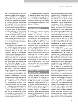 83
2014-2015 Diretrizes SBD
ação e não necessitarem de homoge-
neização torna possível uma adminis-
tração mais flexível.29,30
A variabilidade
glicêmica tem sido reconhecida como
um marcador adicional da qualidade
do controle glicêmico, quantificada
pela amplitude média das excursões
glicêmicas (mean amplitude of glycemic
excursions [MAGE]), pelo desvio padrão
da glicemia média ou pelo índice de
excursões glicêmicas em determinado
período. A variabilidade glicêmica é
avaliada por meio de várias medições
diárias da glicemia capilar e cálculos
das variáveis, ou glicosímetro com pro-
grama de análise que permita os cálcu-
los, ou por sistema de monitoramento
contínuo da glicemia.29,30
A titulação da dose de insulina diá-
ria é realizada a partir da glicemia de
jejum e dos resultados das glicemias
capilares ao longo do dia, pré e pós
-prandiais.5-8
A dose da insulina NPH
ao deitar é reajustada de acordo com
a glicemia de jejum inicialmente e as
demais doses segundo as glicemias
pré-prandiais, podendo ser ajustada a
cada três ou quatro dias. Os ajustes da
dose dos análogos glargina ou dete-
mir devem ser realizados mediante o
resultado da glicemia do desjejum e
pelo menos a cada cinco a sete dias.
O ajuste das insulinas de ação rápida
ou ultrarrápida é realizado por meio
do resultado da glicemia 2 horas pós
-prandiais, considerando o fator de
sensibilidade individual (quanto uma
unidade de insulina reduz na glicemia,
FS = 1.500/dose total de insulina do
dia – insulina regular – ou 1.700, 1.800,
2.000 ou 2.100/dose total de insulina
dia – análogos ultrarrápidos) e a con-
tagem de carboidratos, considerando
a razão insulina-carboidrato (500/
dose total de insulina ao dia). O fator
de sensibilidade e a razão insulina car-
boidrato são individualizados e podem
variar nos diferentes horários do dia.
O análogo de insulina Degludeca,
de ação prolongada, está disponível
no mercado brasileiro para prática clí-
nica, e, associado aos análogos de ação
ultrarrápida, poderá ser outra alterna-
tiva terapêutica no manejo dos indiví-
duos com diabetes.31
Insulina bifásica
O tratamento intensivo também
pode ser obtido com o uso de pré-
misturas ou insulinas bifásicas,
porém seu uso em indivíduos com
DM1 apresenta algumas desvanta-
gens, principalmente pela falta de
flexibilidade de ajustes mais preci-
sos, causando maior risco de hipo-
glicemias.32
Uma formulação mais
recente é a associação do análogo
de insulina Degludeca com a insu-
lina asparte.33
Entretanto, o uso da
pré-mistura pode ter utilidade nos
pacientes com restrições visuais
ou motoras que comprometem a
capacidade de realizar a mistura de
duas insulinas de ação diferente de
modo correto e seguro e para aque-
les indivíduos que têm dificuldade
em aceitar o esquema de insuliniza-
ção mais intensiva.4
Sistema de infusão contí-
nua de insulina
O sistema de infusão contínua de insu-
lina (SICI) parece ser atualmente o
padrão-ouro no tratamento intensivo
do DM1, mas necessita de acompanha-
mento por equipe capacitada (A).5,35
As bombas atualmente disponíveis no
Brasil têm funcionamento, tamanhos e
pesos muito semelhantes e diferem na
aparência externa e na forma da uti-
lização dos botões, e alguns modelos
são à prova d’água, possuem controle
remoto inteligente e outros podem ser
integrados ao sistema de monitorização
contínua da glicose, permitindo ajustes
mais precisos na terapêutica. A bomba
infunde microdoses de insulina de um
reservatório por um cateter inserido
por meio de uma pequena agulha no
subcutâneo.36
Pode-se utilizar a insulina
regular ou os análogos de ação ultrarrá-
pida de insulina (lispro e asparte) para
infusão pelo sistema, sem necessidade
de diluição (B).36
Mais recentemente,
tem-se demonstrado que o tratamento
com sistema de infusão contínua de
insulina apresenta vantagens na utili-
zação dos análogos ultrarrápidos pelo
menor tempo de ação, pico de ação
mais precoce, absorção mais previsível
e menor risco de obstrução do cateter
pela formação de cristais de insulina,
quando em comparação com o uso de
insulina regular (B, A).36,37
Os resultados no controle glicê-
mico durante a terapia com infusão
subcutânea contínua de insulina são
melhores que os obtidos com múlti-
plas injeções diárias de insulina (A).37
Em metanálise, publicada recente-
mente, que avaliou a presença de hipo-
glicemia em 15 estudos randomizados
e elegíveis de moderada qualidade em
pacientes com DM1 com níveis eleva-
dos de HbA1c no início e no final do
estudo, em uso de sistema de infusão
contínua, o resultado da HbA1c foi dis-
cretamente inferior quando em com-
paração com o tratamento intensivo
com múltiplas doses de insulina (-0,2%;
intervalo de confiança [IC] 95% 0,3 vs.
-0,1) e sem significância estatística
entre hipoglicemias graves (0,48%; IC
95%, 0,23 vs. 1) ou noturnas (0,82%; IC
95% 0,33 vs. 2,03). Adolescentes e adul-
tos com DM1 incluídos nos ensaios
crossover (SICI e múltiplas doses) apre-
sentaram menos episódios de hipogli-
cemias, porém sem significância esta-
tística, enquanto as crianças incluídas
nos estudos paralelos tiveram estatis-
ticamente mais episódios de hipogli-
 