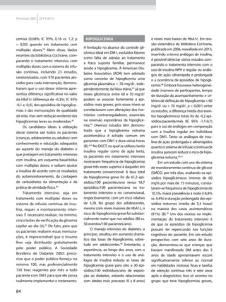 84
Diretrizes SBD 2014-2015
cemias (0,68%; IC 95%, 0,16 vs. 1,2; p
= 0,03) quando em tratamento com
múltiplas doses.38
Além disso, dados
recentes da biblioteca Cochrane, com-
parando o tratamento intensivo com
múltiplas doses com o sistema de infu-
são contínua, incluindo 23 estudos,
randomizados, com 976 pacientes alo-
cados para cada intervenção, demons-
traram que o uso desse sistema apre-
sentou diferença significativa no valor
da HbA1c (diferença de -0,3%; IC 95%
-0,1 a -0,4), dos episódios de hipoglice-
mias e das mensurações de qualidade
de vida, mas sem redução evidente das
hipoglicemias leves ou moderadas.39
Os candidatos ideais à utilização
desse sistema são todos os pacientes
(crianças, adolescentes ou adultos) com
conhecimento e educação adequados
ao suporte do manejo do diabetes e
que já estejam em tratamento intensivo
com insulina, em esquema basal-bólus
com múltiplas doses, e saibam ajustar
a insulina de acordo com os resultados
do automonitoramento, da contagem
de carboidratos da alimentação e da
prática de atividade física.40
Tratamento intensivo, seja em
tratamento com múltiplas doses ou
sistema de infusão contínua de insu-
lina, requer o monitoramento inten-
sivo. É necessário realizar, no mínimo,
cinco testes de verificação da glicemia
capilar ao dia (A).41
De fato, para que
os pacientes realizem essas mensura-
ções, é imprescindível que o insumo
lhes seja distribuído gratuitamente
pelo poder público. A Sociedade
Brasileira de Diabetes (SBD) preco-
niza que o poder público forneça no
mínimo 100, mas preferencialmente
150 tiras reagentes por mês a todo
paciente com DM1 para que ele possa
realmente implementar o tratamento.
Hipoglicemia
A limitação no alcance do controle gli-
cêmico ideal em DM1, excluídos fatores
como falta de adesão ao tratamento
e fraco suporte familiar, permanece
sendo a hipoglicemia. A American Dia-
betes Association (ADA) tem adotado
como conceito de hipoglicemia uma
glicemia plasmática < 70 mg/dl, inde-
pendentemente da faixa etária,42
já que
níveis glicêmicos entre 60 e 70 mg/dl
podem se associar fortemente a epi-
sódios mais graves, pois esses níveis se
correlacionam com alterações dos hor-
mônios contrarreguladores, essenciais
na reversão espontânea da hipoglice-
mia.43
Diversos estudos têm demons-
trado que a hipoglicemia noturna
assintomática é achado comum em
pacientes com DM1 e dura várias horas
(B).4,44
No DCCT, no qual se utilizou tanto
insulina regular como de ação lenta,
os pacientes em tratamento intensivo
mostraram frequência de hipoglicemia
grave três vezes superior à daqueles em
tratamento convencional. A taxa total
de hipoglicemia grave foi de 61,2 epi-
sódios/100 pacientes/ano versus 18,7
episódios/100 pacientes/ano no tra-
tamento intensivo e no convencional,
respectivamente, com um risco relativo
de 3,28. No grupo dos adolescentes,
mesmo com níveis maiores de HbA1c, o
risco de hipoglicemia grave foi substan-
cialmente maior que nos adultos (86 vs.
56 eventos/100 pacientes/ano).
O manejo intensivo do diabetes, a
princípio, resultou em aumento dramá-
tico das taxas de hipoglicemia, sobre-
tudo em adolescentes.46
Entretanto, a
experiência, ao longo dos anos, com o
tratamento intensivo e o uso de aná-
logos de insulina reduziu as taxas de
hipoglicemia grave para oito a 30 epi-
sódios/100 indivíduos/ano de exposi-
ção ao diabetes, estando relacionadas
com idades mais precoces (0 a 8 anos)
e níveis mais baixos de HbA1c. Em revi-
são sistemática da biblioteca Cochrane,
publicada em 2006, reavaliada em 2013,
inserindo o termo análogos de insulina,
é possível detectar vários estudos com-
parando o tratamento intensivo com o
uso de insulina NPH e regular ou análo-
gos de ação ultrarrápida e prolongada
e a ocorrência de episódios de hipogli-
cemia.48
Embora houvesse heterogenei-
dade (número de participantes, tempo
de duração do acompanhamento e cri-
térios de definição de hipoglicemia < 60
mg/dl ou < 70 mg/dl, p < 0,001) entre
os estudos, a diferença média dos even-
tos hipoglicêmicos totais foi de -0,2 epi-
sódios/paciente/mês (IC 95% -1,1-0,7)
para o uso de análogos em comparação
com a insulina regular em indivíduos
com DM1. Tanto os análogos de insu-
lina de ação prolongada e ultrarrápidos
quantoosistemadeinfusãocontínuade
insulina parecem reduzir o risco de hipo-
glicemia noturna.49,51
Em um estudo com uso do sistema
de monitoramento contínuo de glicose
(SMCG) por três dias, avaliando os epi-
sódios hipoglicêmicos (menos de 60
mg% por mais de 15 minutos), consta-
taram-se frequência de hipoglicemia de
10,1%, maior prevalência à noite (18,8%
vs. 4,4%) e duração prolongada dos epi-
sódios noturnos (média de 3,3 horas)
na maioria dos casos assintomáticos
(91%) (B).50
Um dos receios na imple-
mentação do tratamento intensivo é
de que os episódios de hipoglicemia
possam ter repercussão nas funções
cognitivas do paciente. Em um estudo
prospectivo com sete anos de dura-
ção, demonstrou-se que crianças que
haviam manifestado DM antes dos 5
anos de idade apresentavam escore
significativamente inferior ao normal
em habilidades motoras finas e tarefas
de atenção contínua três e sete anos
após o diagnóstico. Isso só ocorreu no
grupo que teve hipoglicemias graves,
 