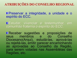 Preservar a integridade, a unidade e o
espírito do ECC.
Estudar, vivenciar e testemunhar, em
comunhão fraterna o espírito do ECC.
Receber sugestões e proposições de
seus membros e do Conselho
Diocesano(Arqui), estudá-las, aprová-las
ou rejeitá-las, emitir parecer encaminhando
as aprovadas ao Conselho da Região,
para serem votadas nas Assembléias das
Regiões, etc.
 