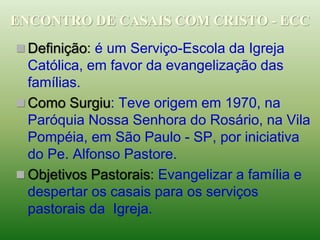  Definição: é um Serviço-Escola da Igreja
Católica, em favor da evangelização das
famílias.
 Como Surgiu: Teve origem em 1970, na
Paróquia Nossa Senhora do Rosário, na Vila
Pompéia, em São Paulo - SP, por iniciativa
do Pe. Alfonso Pastore.
 Objetivos Pastorais: Evangelizar a família e
despertar os casais para os serviços
pastorais da Igreja.
ENCONTRO DE CASAIS COM CRISTO - ECC
 