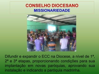 Difundir e expandir o ECC na Diocese, a nível de 1ª,
2ª e 3ª etapas, proporcionando condições para sua
implantação em novas paróquias, aprovando sua
instalação e indicando a paróquia madrinha.
MISSIONARIEDADE
 