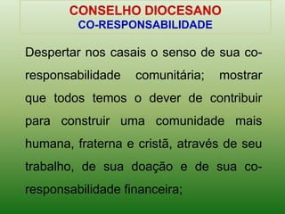 Despertar nos casais o senso de sua co-
responsabilidade comunitária; mostrar
que todos temos o dever de contribuir
para construir uma comunidade mais
humana, fraterna e cristã, através de seu
trabalho, de sua doação e de sua co-
responsabilidade financeira;
CO-RESPONSABILIDADE
 