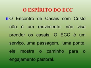 O ESPÍRITO DO ECC
O Encontro de Casais com Cristo
não é um movimento, não visa
prender os casais. O ECC é um
serviço, uma passagem, uma ponte,
ele mostra o caminho para o
engajamento pastoral.
 