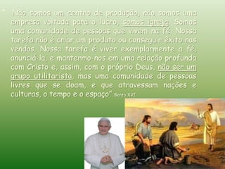 “ Não somos um centro de produção, não somos uma
empresa voltada para o lucro, somos igreja. Somos
uma comunidade de pessoas que vivem na fé. Nossa
tarefa não é criar um produto ou conseguir êxito nas
vendas. Nossa tarefa é viver exemplarmente a fé,
anunciá-la, e mantermo-nos em uma relação profunda
com Cristo e, assim, com o próprio Deus, não ser um
grupo utilitarista, mas uma comunidade de pessoas
livres que se doam, e que atravessam nações e
culturas, o tempo e o espaço” Bento XVI
 