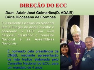 Dom. Adair José Guimarães(D. ADAIR)
Cúria Diocesana de Formosa
O Assistente Eclesiástico Nacional
tem a Função de dirigir, orientar e
coordenar o ECC em nível
nacional, presidindo o Conselho
Nacional e as Assembléias
Nacionais.
É nomeado pela presidência da
CNBB, mediante apresentação
de lista tríplice elaborada pelo
Conselho Nacional do ECC, para
um mandato de 4 anos.
 