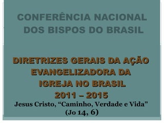   CONFERÊNCIA NACIONAL  DOS BISPOS DO BRASIL   DIRETRIZES GERAIS DA AÇÃO  EVANGELIZADORA DA  IGREJA NO BRASIL 2011 – 2015   Jesus Cristo, “Caminho, Verdade e Vida”  (Jo  14, 6) 