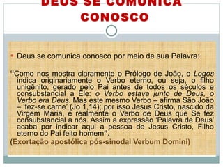 DEUS SE COMUNICA CONOSCO Deus se comunica conosco por meio de sua Palavra:  “ Como nos mostra claramente o Prólogo de João, o  Logos  indica originariamente o Verbo eterno, ou seja, o filho unigênito, gerado pelo Pai antes de todos os séculos e consubstancial a Ele:  o Verbo estava junto de Deus, o Verbo era Deus . Mas este mesmo Verbo – afirma São João – ‘fez-se carne’ (Jo 1,14); por isso Jesus Cristo, nascido da Virgem Maria, é realmente o Verbo de Deus que Se fez consubstancial a nós. Assim a expressão ‘Palavra de Deus’ acaba por indicar aqui a pessoa de Jesus Cristo, Filho eterno do Pai feito homem ”.   ( Exortação apostólica pós-sinodal Verbum Domini) 