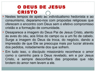 Nestes tempos de apelo ao individualismo hedonista e ao consumismo, deparamo-nos com propostas religiosas que oferecem o encontro com Deus sem o efetivo compromisso cristão e a formação de comunidade.  Desaparece a imagem do Deus Pai de Jesus Cristo, atento às aves do céu, aos lírios do campo ou a um fio de cabelo. Surge a imagem do Deus da troca, do negócio, dando a impressão de que Ele se preocupa mais por lucrar através dos pedidos, notadamente dos que sofrem.  Em tudo isso, o discípulo missionário reconhece o amor como o caminho para o Deus revelado, em e por Jesus Cristo, e sempre desconfiará das propostas que não brotem do amor nem levem a ele.  O DEUS DE JESUS CRISTO 