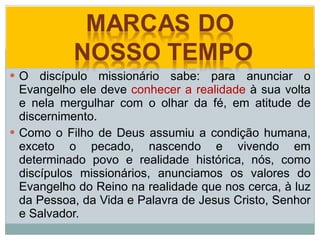 O discípulo missionário sabe: para anunciar o Evangelho ele deve  conhecer a realidade  à sua volta e nela mergulhar com o olhar da fé, em atitude de discernimento.  Como o Filho de Deus assumiu a condição humana, exceto o pecado, nascendo e vivendo em determinado povo e realidade histórica, nós, como discípulos missionários, anunciamos os valores do Evangelho do Reino na realidade que nos cerca, à luz da Pessoa, da Vida e Palavra de Jesus Cristo, Senhor e Salvador. 