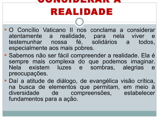 CONSIDERAR A REALIDADE O Concílio Vaticano II nos conclama a considerar atentamente a realidade, para nela viver e testemunhar nossa fé, solidários a todos, especialmente aos mais pobres.  Sabemos não ser fácil compreender a realidade. Ela é sempre mais complexa do que podemos imaginar. Nela existem luzes e sombras, alegrias e preocupações.  Daí a atitude de diálogo, de evangélica visão crítica, na busca de elementos que permitam, em meio à diversidade de compreensões, estabelecer fundamentos para a ação. 