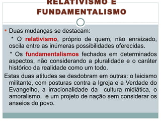 RELATIVISMO E FUNDAMENTALISMO Duas mudanças se destacam:  * O  relativismo , próprio de quem, não enraizado, oscila entre as inúmeras possibilidades oferecidas. * Os  fundamentalismos  fechados em determinados aspectos, não considerando a pluralidade e o caráter histórico da realidade como um todo. Estas duas atitudes se desdobram em outras: o laicismo militante, com posturas contra a Igreja e a Verdade do Evangelho, a irracionalidade da  cultura midiática, o amoralismo,  e um projeto de nação sem considerar os anseios do povo. 