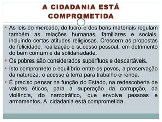 A CIDADANIA ESTÁ COMPROMETIDA As leis do mercado, do lucro e dos bens materiais regulam também as relações humanas, familiares e sociais, incluindo certas atitudes religiosas. Crescem as propostas de felicidade, realização e sucesso pessoal, em detrimento do bem comum e da solidariedade.  Os pobres são considerados supérfluos e descartáveis.  Isto compromete o equilíbrio entre os povos, a preservação da natureza, o acesso à terra para trabalho e renda.  É preciso pensar na função do Estado, na redescoberta de valores éticos, para a superação da corrupção, da violência, do narcotráfico, que envolve pessoas e armamentos. A  cidadania está comprometida. 