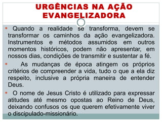 Quando a realidade se transforma, devem se transformar os caminhos da ação evangelizadora. Instrumentos e métodos assumidos em outros momentos históricos, podem não apresentar, em nossos dias, condições de transmitir e sustentar a fé.  As mudanças de época atingem os próprios critérios de compreender a vida, tudo o que a ela diz respeito, inclusive a própria maneira de entender Deus.  O nome de Jesus Cristo é utilizado para expressar atitudes até mesmo opostas ao Reino de Deus, deixando confusos os que querem efetivamente viver o discipulado-missionário.  URGÊNCIAS NA AÇÃO EVANGELIZADORA 