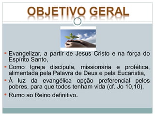 Evangelizar, a partir de Jesus Cristo e na força do Espírito Santo,  Como Igreja discípula, missionária e profética, alimentada pela Palavra de Deus e pela Eucaristia,  À luz da evangélica opção preferencial pelos pobres, para que todos tenham vida (cf. Jo 10,10), Rumo ao Reino definitivo .  
