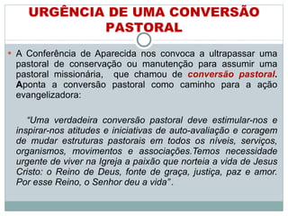A Conferência de Aparecida nos convoca a ultrapassar uma pastoral de conservação ou manutenção para assumir uma pastoral missionária,  que chamou de  conversão pastoral . A ponta a conversão pastoral como caminho para a ação evangelizadora:  “ Uma verdadeira conversão pastoral deve estimular-nos e inspirar-nos atitudes e iniciativas de auto-avaliação e coragem de mudar estruturas pastorais em todos os níveis, serviços, organismos, movimentos e associações.Temos necessidade urgente de viver na Igreja a paixão que norteia a vida de Jesus Cristo: o Reino de Deus, fonte de graça, justiça, paz e amor. Por esse Reino, o Senhor deu a vida”   . URGÊNCIA DE UMA CONVERSÃO PASTORAL 