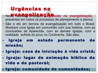 Neste sentido emergem  urgências na evangelização,   presentes em todos os processos de planejamento e planos.  São o elo em termos de evangelização em todo o Brasil. Mostram uma Igreja em comunhão com sua história, com as conclusões de Aparecida, com as demais Igrejas, com a realidade  sofrida do povo no Continente. São elas:  - Igreja em estado permanente de missão;  - Igreja: casa da iniciação à vida cristã;  - Igreja:  lugar de animação bíblica da vida e da pastoral; - Igreja: comunidade de comunidades;  - Igreja a serviço da vida plena para todos .  Urgências na evangelização 
