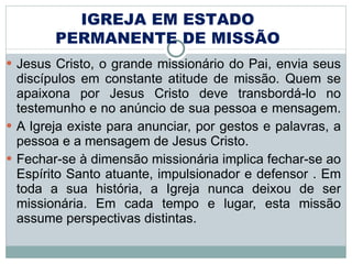 Jesus Cristo, o grande missionário do Pai, envia seus discípulos em constante atitude de missão. Quem se apaixona por Jesus Cristo deve transbordá-lo no testemunho e no anúncio de sua pessoa e mensagem.  A Igreja existe para anunciar, por gestos e palavras, a pessoa e a mensagem de Jesus Cristo. Fechar-se à dimensão missionária implica fechar-se ao Espírito Santo atuante, impulsionador e defensor . Em toda a sua história, a Igreja nunca deixou de ser missionária. Em cada tempo e lugar, esta missão assume perspectivas distintas.  IGREJA EM ESTADO PERMANENTE DE MISSÃO 