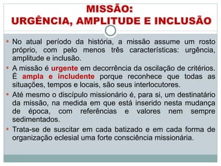 No atual período da história, a missão assume um rosto próprio, com pelo menos três características: urgência, amplitude e inclusão.  A missão é  urgente   em decorrência da oscilação de critérios. É  ampla e includente  porque reconhece que todas as situações, tempos e locais, são seus interlocutores.  Até mesmo o discípulo missionário é, para si, um destinatário da missão, na medida em que está inserido nesta mudança de época, com referências e valores nem sempre sedimentados.  Trata-se de suscitar em cada batizado e em cada forma de organização eclesial uma forte consciência missionária. MISSÃO :  URGÊNCIA, AMPLITUDE E INCLUSÃO 