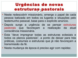 Neste redescobrir missionário, emerge o papel de cada pessoa batizada em todos os lugares e situações pelo testemunho pessoal, base para o explícito anúncio. Depois surge a urgência de se pensar  estruturas pastorais  que favoreçam a realização da atual consciência missionária.  Esta “deve impregnar todas as estruturas eclesiais e todos os planos pastorais”, a ponto de deixar para trás práticas, costumes e estruturas que já não favoreçam a transmissão da fé.  Nesta mudança de época é preciso agir com rapidez.  Urgências de novas estruturas pastorais 