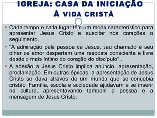 IGREJA: CASA DA INICIAÇÃO  À  VIDA CRISTÃ Cada tempo e cada lugar têm um modo característico para apresentar Jesus Cristo e suscitar nos corações o seguimento.  “ A admiração pela pessoa de Jesus, seu chamado e seu olhar de amor despertam uma resposta consciente e livre desde o mais íntimo do coração do discípulo” .  A adesão a Jesus Cristo implica anúncio, apresentação, proclamação. Em outras épocas, a apresentação de Jesus Cristo se dava através de um mundo que se concebia cristão. Família, escola e sociedade ajudavam a se inserir na cultura, apresentavando também a pessoa e a mensagem de Jesus Cristo. 