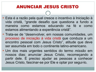 Esta é a razão pela qual cresce o incentivo à Iniciação à vida cristã, “grande desafio que questiona a fundo a maneira como estamos educando na fé e como estamos alimentando a experiência cristã”.  Trata-se de “desenvolver, em nossas comunidades, um  processo de iniciação à vida cristã  que conduza a um encontro pessoal com Jesus Cristo”, atitude que deve ser assumida em todo o continente latino-americano. Um dos mais urgentes sentidos do termo  missão  em nossos dias: anunciar Jesus Cristo, recomeçando a partir dele. É preciso ajudar as pessoas a conhecer Jesus Cristo, fascinar-se por Ele e optar por segui-lo . ANUNCIAR JESUS CRISTO 