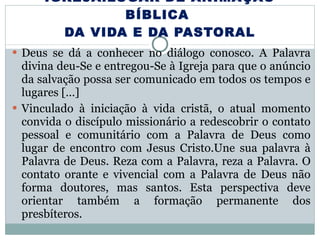 IGREJA:LUGAR DE ANIMAÇÃO BÍBLICA  DA VIDA E DA PASTORAL Deus se dá a conhecer no diálogo conosco. A Palavra divina deu-Se e entregou-Se à Igreja para que o anúncio da salvação possa ser comunicado em todos os tempos e lugares […] Vinculado à iniciação à vida cristã, o atual momento convida o discípulo missionário a redescobrir o contato pessoal e comunitário com a Palavra de Deus como lugar de encontro com Jesus Cristo.Une sua palavra à Palavra de Deus. Reza com a Palavra, reza a Palavra. O contato orante e vivencial com a Palavra de Deus não forma doutores, mas santos. Esta perspectiva deve orientar também a formação permanente dos presbíteros. 
