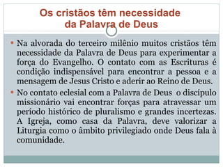 Os cristãos têm necessidade  da Palavra de Deus Na alvorada do terceiro milênio muitos cristãos têm necessidade da Palavra de Deus para experimentar a força do Evangelho. O contato com as Escrituras é condição indispensável para encontrar a pessoa e a mensagem de Jesus Cristo e aderir ao Reino de Deus. No contato eclesial com a Palavra de Deus  o discípulo missionário vai encontrar forças para atravessar um período histórico de pluralismo e grandes incertezas. A Igreja, como casa da Palavra, deve valorizar a Liturgia como o âmbito privilegiado onde Deus fala à comunidade.  