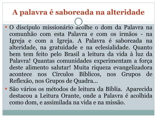 A palavra é saboreada na alteridade O discípulo missionário acolhe o dom da Palavra na comunhão com esta Palavra e com os irmãos - na Igreja e com a Igreja. A Palavra é saboreada na alteridade, na gratuidade e na eclesialidade. Quanto bem tem feito pelo Brasil a leitura da vida à luz da Palavra! Quantas comunidades experimentam a força deste alimento salutar! Muita riqueza evangelizadora acontece nos Círculos Bíblicos, nos Grupos de Reflexão, nos Grupos de Quadra... São vários os métodos de leitura da Bíblia.  Aparecida destacou a Leitura Orante, onde a Palavra é acolhida como dom, e assimilada na vida e na missão.  