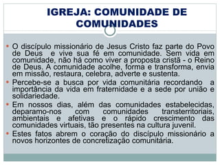 O discípulo missionário de Jesus Cristo faz parte do Povo de Deus  e vive sua fé em comunidade. Sem vida em comunidade, não há como viver a proposta cristã - o Reino de Deus. A comunidade acolhe, forma e transforma, envia em missão, restaura, celebra, adverte e sustenta. Percebe-se a busca por vida comunitária recordando  a importância da vida em fraternidade e a sede por união e solidariedade.  Em nossos dias, além das comunidades estabelecidas, deparamo-nos com comunidades transterritoriais, ambientais e afetivas e o rápido crescimento das comunidades virtuais, tão presentes na cultura juvenil.  Estes fatos abrem o coração do discípulo missionário a novos horizontes de concretização comunitária. IGREJA: COMUNIDADE DE COMUNIDADES 