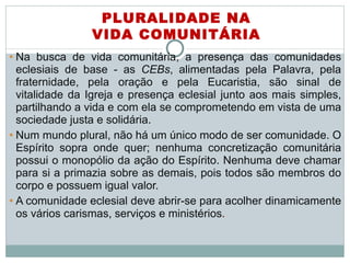 Na busca de vida comunitária, a presença das comunidades eclesiais de base - as  CEBs , alimentadas pela Palavra, pela fraternidade, pela oração e pela Eucaristia, são sinal de vitalidade da Igreja e presença eclesial junto aos mais simples, partilhando a vida e com ela se comprometendo em vista de uma sociedade justa e solidária.  Num mundo plural, não há um único modo de ser comunidade. O Espírito sopra onde quer; nenhuma concretização comunitária possui o monopólio da ação do Espírito. Nenhuma deve chamar para si a primazia sobre as demais, pois todos são membros do corpo e possuem igual valor.  A comunidade eclesial deve abrir-se para acolher dinamicamente os vários carismas, serviços e ministérios .   PLURALIDADE NA VIDA COMUNITÁRIA 