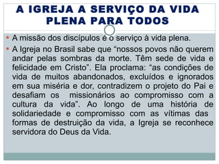 A missão dos discípulos é o serviço à vida plena. A Igreja no Brasil sabe que “nossos povos não querem andar pelas sombras da morte. Têm sede de vida e felicidade em Cristo”. Ela proclama: “as condições de vida de muitos abandonados, excluídos e ignorados em sua miséria e dor, contradizem o projeto do Pai e desafiam os  missionários ao compromisso com a cultura da vida”. Ao longo de uma história de solidariedade e compromisso com as vítimas das  formas de destruição da vida, a Igreja se reconhece servidora do Deus da Vida.  A IGREJA A SERVIÇO DA VIDA PLENA PARA TODOS 