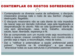 Contemplando os diversos rostos de sofredores, o discípulo missionário enxerga nele o rosto de seu Senhor: chagado, destroçado, flagelado.  O discípulo missionário não se cala diante da vida impedida de nascer seja por decisão individual, seja pela legalização e despenalização do aborto. Não se cala igualmente diante da vida sem alimentação, casa, terra, trabalho, educação, saúde, lazer, liberdade, esperança e fé.  Ele se compromete com um mundo onde seja reconhecido o direito a nascer, crescer, constituir família, num mundo onde o perdão seja a regra; a reconciliação, meta de todos.  Daí o “ratificar e potencializar a opção preferencial pelos pobres”, “implícita na fé cristológica”, e que deverá “atravessar todas as suas estruturas e prioridades pastorais”. CONTEMPLAR OS ROSTOS SOFREDORES 