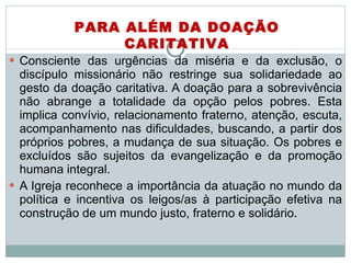 Consciente das urgências da miséria e da exclusão, o discípulo missionário não restringe sua solidariedade ao gesto da doação caritativa. A doação para a sobrevivência não abrange a totalidade da opção pelos pobres. Esta implica convívio, relacionamento fraterno, atenção, escuta, acompanhamento nas dificuldades, buscando, a partir dos próprios pobres, a mudança de sua situação. Os pobres e excluídos são sujeitos da evangelização e da promoção humana integral.  A Igreja reconhece a importância da atuação no mundo da política e incentiva os leigos/as à participação efetiva na construção de um mundo justo, fraterno e solidário . PARA ALÉM DA DOAÇÃO CARITATIVA 