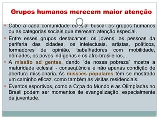 Cabe a cada comunidade eclesial buscar os grupos humanos ou as categorias sociais que merecem atenção especial.  Entre esses grupos destacamos: os jovens; as pessoas da periferia das cidades, os intelectuais, artistas, políticos, formadores de opinião, trabalhadores com mobilidade, nômades, os povos indígenas e os afro-brasileiros... A  missão ad gentes , dando “de nossa pobreza” mostra a maturidade eclesial - conseqüência e não apenas condição de abertura missionária.   As  missões populares  têm se mostrado um caminho eficaz, como também as visitas residenciais. Eventos esportivos, como a Copa do Mundo e as Olimpíadas no Brasil podem ser momentos de evangelização, especialmente da juventude.  Grupos humanos merecem maior atenção 