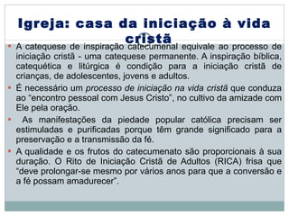 A catequese de inspiração catecumenal equivale ao processo de iniciação cristã - uma catequese permanente. A inspiração bíblica, catequética e litúrgica é condição para a iniciação cristã de crianças, de adolescentes, jovens e adultos. É necessário um  processo de iniciação na vida cristã  que conduza ao “encontro pessoal com Jesus Cristo”, no cultivo da amizade com Ele pela oração. As manifestações da piedade popular católica precisam ser estimuladas e purificadas porque têm grande significado para a preservação e a transmissão da fé.  A qualidade e os frutos do catecumenato são proporcionais à sua duração. O Rito de Iniciação Cristã de Adultos (RICA) frisa que “deve prolongar-se mesmo por vários anos para que a conversão e a fé possam amadurecer”. Igreja: casa da iniciação à vida cristã 
