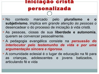 Iniciação cristã personalizada No contexto marcado pelo  pluralismo e o subjetivismo , implica em  grande atenção às pessoas o  desencadear o do processo de iniciação à vida cristã .  As pessoas, ciosas de sua  liberdade e autonomia , querem se convencer pessoalmente.  A pedagogia evangélica consiste na  persuasão do interlocutor pelo testemunho de vida e por uma argumentação sincera e rigorosa .  A comunidade eclesial é o lugar de educação na fé para as crianças, adolescentes e jovens batizados,  articulando fé e vida 