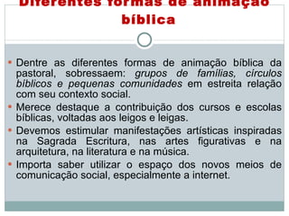 Diferentes formas de animação bíblica Dentre as diferentes formas de animação bíblica da pastoral, sobressaem:  grupos de famílias, círculos bíblicos e pequenas comunidades  em estreita relação com seu contexto social. Merece destaque a contribuição dos cursos e escolas bíblicas, voltadas aos leigos e leigas. Devemos estimular manifestações artísticas inspiradas na Sagrada Escritura, nas artes figurativas e na arquitetura, na literatura e na música.  Importa saber utilizar o espaço dos novos meios de comunicação social, especialmente a internet. 