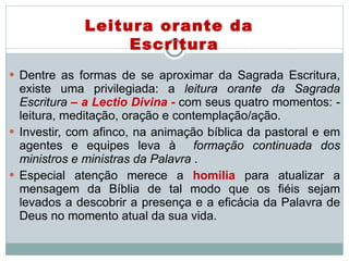 Dentre as formas de se aproximar da Sagrada Escritura, existe uma privilegiada: a  leitura orante da Sagrada Escritura  – a Lectio Divina  -  com seus quatro momentos: - leitura, meditação, oração e contemplação/ação.  Investir, com afinco, na animação bíblica da pastoral e em agentes e equipes leva à  formação continuada dos ministros e ministras da Palavra  .  Especial atenção merece a  homilia  para atualizar a mensagem da Bíblia de tal modo que os fiéis sejam levados a descobrir a presença e a eficácia da Palavra de Deus no momento atual da sua vida. Leitura orante da Escritura 