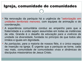   Na renovação da paróquia há a urgência de “ setorização em unidades territoriais menores ,  com equipes de animação e de coordenação. A experiência comunitária conduz ao empenho para que a fraternidade e a união sejam assumidas em todas as instâncias da vida. Grande é o desafio da  educação para a vivência da unidade na diversidade , fundada no princípio de que todos são irmãos e iguais em dignidade.  As  paróquias, p ara a maioria de nossos fiéis, é o único espaço de inserção na Igreja. É urgente que a paróquia se torne, cada vez mais,  comunidade de comunidades vivas e dinâmicas  de discípulos missionários de Jesus Cristo.  Igreja, comunidade de comunidades  