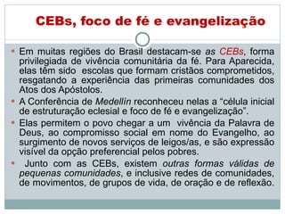 CEBs, foco de fé e evangelização Em muitas regiões do Brasil destacam-se  as  CEBs , forma privilegiada de vivência comunitária da fé. Para Aparecida, elas têm sido  escolas que formam cristãos comprometidos, resgatando a experiência das primeiras comunidades dos Atos dos Apóstolos.  A Conferência de   Medellín  reconheceu nelas a “célula inicial de estruturação eclesial e foco de fé e evangelização”.  Elas permitem o povo chegar a um  vivência da Palavra de Deus, ao compromisso social em nome do Evangelho, ao surgimento de novos serviços de leigos/as, e são expressão visível da opção preferencial pelos pobres.  Junto com as CEBs, existem  outras formas válidas de pequenas comunidades , e inclusive redes de comunidades, de movimentos, de grupos de vida, de oração e de reflexão.  