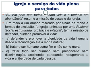 “ Eu vim para que todos tenham vida e a tenham em abundância ” resume a missão de Jesus e da Igreja. Em meio a um mundo marcado por sinais de morte e formas de exclusão, “a Igreja, animada por uma  Pastoral Social estruturada, orgânica e integral ”, tem a missão de defender, cuidar e promover a vida:  -  a) defender e promover a dignidade da vida humana desde a fecundação até a morte natural; -  b) tratar o ser humano como fim e não como meio;  - c) tratar todo ser humano sem preconceito nem discriminação ,  acolhendo, perdoando, recuperando a vida e a liberdade de cada pessoa. Igreja a serviço da vida plena  para todos 