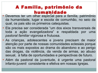 Devemos ter um olhar especial para  a família,  patrimônio da humanidade, lugar e escola de comunhão, no seio da qual, os pais são os primeiros catequistas.  Ela precisa ser considerada “um dos eixos transversais de toda a ação evangelizadora” e respaldada por uma  pastoral familiar  vigorosa e frutuosa.  As crianças, adolescentes e jovens precisam de maior atenção por parte de nossas comunidades eclesiais porque são os mais expostos ao drama do abandono e ao perigo das drogas, da violência, da venda de armas, ao abuso sexual,  à falta de oportunidades e perspectivas de futuro.  Além da pastoral da juventude, é urgente uma pastoral infanto-juvenil  consistente e efetiva em nossas Igrejas.  A Família, patrimônio da humanidade 