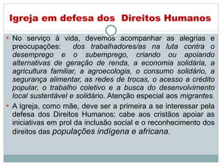 No serviço à vida, devemos acompanhar as alegrias e preocupações:  dos trabalhadores/as na luta contra o desemprego e o subemprego, criando ou apoiando alternativas de geração de renda, a economia solidária, a agricultura familiar, a agroecologia, o consumo solidário, a segurança alimentar, as redes de trocas, o acesso a crédito popular, o trabalho coletivo e a busca do desenvolvimento local sustentável e soli dário. Atenção especial aos  migrantes.   A Igreja, como mãe, deve ser a primeira a se interessar pela defesa dos Direitos Humanos; cabe aos cristãos apoiar as iniciativas em prol da inclusão social e o reconhecimento dos direitos das  populações indígena e africana .  Igreja em defesa dos  Direitos Humanos 