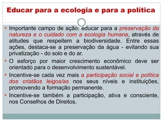 Educar para a ecologia e para a política Importante campo de ação: educar para a  preservação da natureza e o cuidado com a ecologia humana , através de atitudes que respeitem a biodiversidade. Entre essas ações, destaca-se a preservação da água - evitando sua privatização - do solo e do ar.  O esforço por maior crescimento econômico deve ser orientado para o desenvolvimento sustentável.  Incentive-se cada vez mais  a  participação social e política dos cristãos leigos/as   nos seus níveis e instituições, promovendo a formação permanente.  Incentive-se também a participação, ativa e consciente, nos Conselhos de Direitos . 
