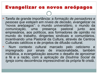 Tarefa de grande importância: a  formação de pensadores e pessoas que estejam em níveis de decisão, e vangelizar os “novos areópagos”: o mundo  universitário , o mundo da  comunicação , uma presença pastoral junto aos empresários, aos políticos, aos formadores de opinião no mundo do trabalho, dirigentes sindicais e comunitários, incentivando uma Pastoral da Cultura, através de Centros Culturais católicos e de projetos de difusão cultural. Num contexto cultural marcado pelo ceticismo e impregnado por sinais de irracionalidade, também midiática, a evangelização assume o desafio de aproximar a fé e a razão, com a  aplicação da Doutrina Social da Igreja  como decorrência imprescindível da própria fé cristã. Evangelizar os novos areópagos 
