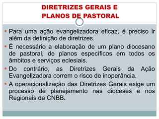 DIRETRIZES GERAIS E  PLANOS DE PASTORAL Para uma ação evangelizadora eficaz, é preciso ir além da definição de diretrizes. É necessário a elaboração de um plano diocesano de pastoral, de planos específicos em todos os âmbitos e serviços eclesiais.  Do contrário, as Diretrizes Gerais da Ação Evangelizadora correm o risco de inoperância. A operacionalização das Diretrizes Gerais exige um processo de planejamento nas dioceses e nos Regionais da CNBB . 